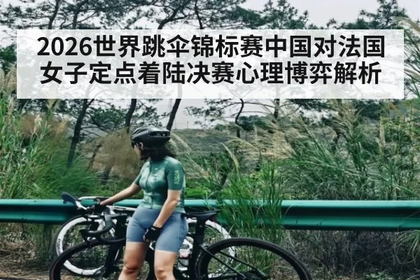 2026世界跳伞锦标赛中国对法国女子定点着陆决赛心理博弈解析